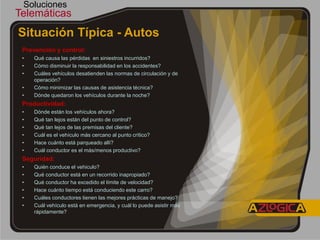Soluciones
Telemáticas
Situación Típica - Autos
 Prevención y control:
 •   Qué causa las pérdidas en siniestros incurridos?
 •   Cómo disminuir la responsabilidad en los accidentes?
 •   Cuáles vehículos desatienden las normas de circulación y de
     operación?
 •   Cómo minimizar las causas de asistencia técnica?
 •   Dónde quedaron los vehículos durante la noche?
 Productividad:
 •   Dónde están los vehículos ahora?
 •   Qué tan lejos están del punto de control?
 •   Qué tan lejos de las premisas del cliente?
 •   Cuál es el vehículo más cercano al punto crítico?
 •   Hace cuánto está parqueado allí?
 •   Cuál conductor es el más/menos productivo?
 Seguridad:
 •   Quién conduce el vehiculo?
 •   Qué conductor está en un recorrido inapropiado?
 •   Qué conductor ha excedido el límite de velocidad?
 •   Hace cuánto tiempo está conduciendo este carro?
 •   Cuáles conductores tienen las mejores prácticas de manejo?
 •   Cuál vehículo está en emergencia, y cuál lo puede asistir más
     rápidamente?
 