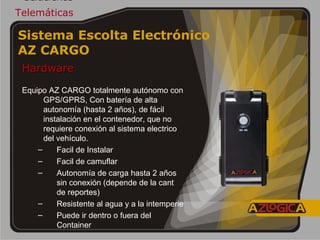 Soluciones Telemáticas Hardware   Equipo AZ CARGO totalmente autónomo con GPS/GPRS, Con batería de alta autonomía (hasta 2 años), de fácil instalación en el contenedor, que no requiere conexión al sistema electrico del vehículo. Facil de Instalar Facil de camuflar Autonomía de carga hasta 2 años sin conexión (depende de la cant de reportes) Resistente al agua y a la intemperie Puede ir dentro o fuera del Container Sistema Escolta Electrónico  AZ CARGO   