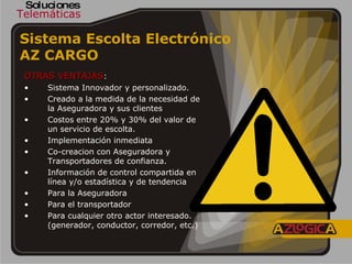 Telemáticas Soluciones Sistema Escolta Electrónico  AZ CARGO   OTRAS VENTAJAS : Sistema Innovador y personalizado. Creado a la medida de la necesidad de la Aseguradora y sus clientes Costos entre 20% y 30% del valor de un servicio de escolta. Implementación inmediata Co-creacion con Aseguradora y Transportadores de confianza. Información de control compartida en línea y/o estadística y de tendencia Para la Aseguradora Para el transportador Para cualquier otro actor interesado. (generador, conductor, corredor, etc.) 