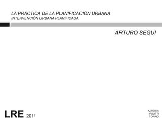 LA PRÁCTICA DE LA PLANIFICACIÓN URBANA
 INTERVENCIÓN URBANA PLANIFICADA.



                                          ARTURO SEGUI




                                                   AZPEITIA

LRE 2011                                            IPOLITTI
                                                     TORINO
 