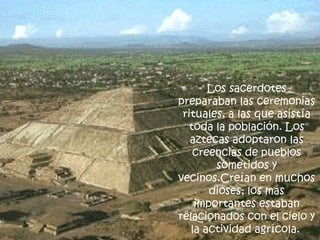 Los sacerdotes preparaban las ceremonias rituales, a las que asistía toda la población. Los aztecas adoptaron las creencias de pueblos sometidos y vecinos.Creían en muchos dioses; los más importantes estaban relacionados con el cielo y la actividad agrícola.   