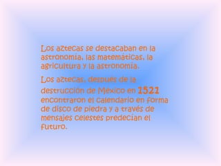 Los aztecas se destacaban en la astronomía, las matemáticas, la agricultura y la astronomía.  Los aztecas, después de la destrucción de México en  1521  encontraron el calendario en forma de disco de piedra y a través de mensajes celestes predecían el futuro. 