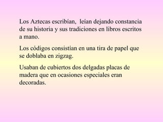 Los Aztecas escribían,  leían dejando constancia de su historia y sus tradiciones en libros escritos a mano. Los códigos consistían en una tira de papel que se doblaba en zigzag. Usaban de cubiertos dos delgadas placas de madera que en ocasiones especiales eran decoradas. 