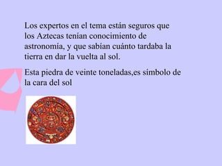 Los expertos en el tema están seguros que los Aztecas tenían conocimiento de astronomía, y que sabían cuánto tardaba la tierra en dar la vuelta al sol. Esta piedra de veinte toneladas,es símbolo de la cara del sol 