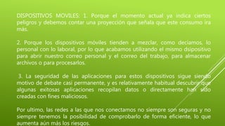 DISPOSITIVOS MOVILES: 1. Porque el momento actual ya indica ciertos
peligros y debemos contar una proyección que señala que este consumo ira
más.
2. Porque los dispositivos móviles tienden a mezclar, como decíamos, lo
personal con lo laboral, por lo que acabamos utilizando el mismo dsipositivo
para abrir nuestro correo personal y el correo del trabajo, para almacenar
archivos o para procesarlos.
3. La seguridad de las aplicaciones para estos dispositivos sigue siendo
motivo de debate casi permanente, y es relativamente habitual descubrir que
algunas exitosas aplicaciones recopilan datos o directamente han sido
creadas con fines maliciosos.
Por ultimo, las redes a las que nos conectamos no siempre son seguras y no
siempre tenemos la posibilidad de comprobarlo de forma eficiente, lo que
aumenta aún más los riesgos.
 