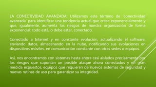 LA CONECTIVIDAD AVANZADA: Utilizamos este término de ‘conectividad
avanzada’ para identificar una tendencia actual que crece exponencialmente y
que, igualmente, aumenta los riesgos de nuestra organización de forma
exponencial: todo está, o debe estar, conectado.
Conectado a Internet y en constante evolución, actualizando el software,
enviando datos, almacenando en la nube, notificando sus evoluciones en
dispositivos móviles, en comunicación constante con otras sedes o equipos.
Así, nos encontramos con sistemas hasta ahora casi aislados precisamente por
los riesgos que suponían un posible ataque ahora conectados y en gran
medida expuestos, equipos que requieren de nuevos sistemas de seguridad y
nuevas rutinas de uso para garantizar su integridad.
 