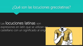 ¿Qué son las locuciones grecolatinas?
Las locuciones latinas son
expresiones en latín que se utilizan en
castellano con un significado al original.
 