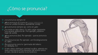 ¿Cómo se pronuncia?
 c se pronuncia siempre /k/
 ph se pronuncia /f/ (como en griego helenístico),
como en anfibio (fricativo, labiodental, sorda).
 g se pronuncia siempre /g/, como en gato
 j no existe en latín clásico. En latín vulgar representa
una variante alofónica de i. Por ejemplo: justitia en
lugar de iustitia.
 qu se pronuncia [kw]. Por ejemplo: -que se pronuncia
[kwe].
 v se pronuncia [w]. Por ejemplo: veni fonológicamente
es /uḗnī/.
 ll se pronuncia como la l geminada del italiano
en Raffaella, /l-l/.
 El latín clásico distingue cantidad vocálica, además eso
tiene importancia en la colocación del acento tónico
en latín, donde el acento no es fonémico.
 