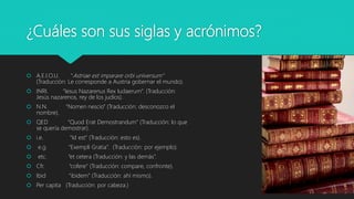 ¿Cuáles son sus siglas y acrónimos?
 A.E.I.O.U. “Astriae est imparare orbi universum”
(Traducción: Le corresponde a Austria gobernar el mundo).
 INRI. “Iesus Nazarenus Rex Iudaerum”. (Traducción:
Jesús nazarenos, rey de los judíos).
 N.N. “Nomen nescio” (Traducción: desconozco el
nombre).
 QED “Quod Erat Demostrandum” (Traducción: lo que
se quería demostrar).
 i.e. “Id est” (Traducción: esto es).
 e.g. “Exempli Gratia”. (Traducción: por ejemplo).
 etc. “et cetera (Traducción: y las demás”.
 Cfr. “cofere” (Traducción: compare, confronte).
 Ibid “ibidem” (Traducción: ahí mismo).
 Per capita (Traducción: por cabeza.)
 