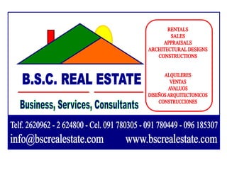 RENTALS SALES APPRAISALS ARCHITECTURAL DESIGNS CONSTRUCTIONS B.S.C. REAL ESTATE ALQUILERES VENTAS AVALUOS DISEÑOS ARQUITECTONICOS CONSTRUCCIONES Business, Services, Consultants Telf. 2620962 - 2 624800 - Cel. 091 780305 - 091 780449 - 096 185307  info@bscrealestate.com         www.bscrealestate.com 