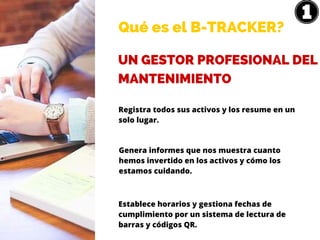 Qué es el B-TRACKER?
UN GESTOR PROFESIONAL DEL
MANTENIMIENTO
Registra todos sus activos y los resume en un
solo lugar.
Genera informes que nos muestra cuanto
hemos invertido en los activos y cómo los
estamos cuidando.
Establece horarios y gestiona fechas de
cumplimiento por un sistema de lectura de
barras y códigos QR.
 