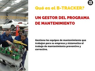 Qué es el B-TRACKER?
UN GESTOR DEL PROGRAMA
DE MANTENIMIENTO
Gestiona los equipos de mantenimiento que
trabajan para su empresa y sistematiza el
trabajo de mantenimiento preventivo y
correctivo.
 