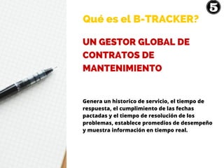 Qué es el B-TRACKER?
UN GESTOR GLOBAL DE
CONTRATOS DE
MANTENIMIENTO
Genera un historico de servicio, el tiempo de
respuesta, el cumplimiento de las fechas
pactadas y el tiempo de resolución de los
problemas, establece promedios de desempeño
y muestra información en tiempo real.
 