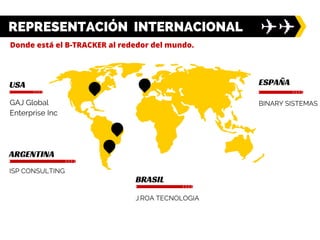 USA
REPRESENTACIÓN INTERNACIONAL
ARGENTINA
GAJ Global
Enterprise Inc
ISP CONSULTING
BRASIL
J.ROA TECNOLOGIA
ESPAÑA
BINARY SISTEMAS
Donde está el B-TRACKER al rededor del mundo.
 