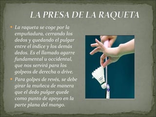 La raqueta se coge por la empuñadura, cerrando los dedos y quedando el pulgar entre el índice y los demás dedos. Es el llamado agarre fundamental u occidental, que nos servirá para los golpeos de derecha o drive. Para golpes de revés, se debe girar la muñeca de manera que el dedo pulgar quede como punto de apoyo en la parte plana del mango.  