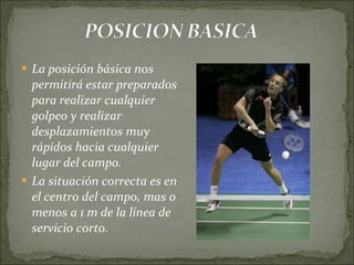 La posición básica nos permitirá estar preparados para realizar cualquier golpeo y realizar desplazamientos muy rápidos hacia cualquier lugar del campo. La situación correcta es en el centro del campo, mas o menos a 1 m de la línea de servicio corto. 
