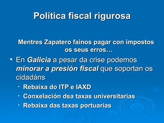 Política fiscal rigurosa Mentres Zapatero fainos pagar con impostos os seus erros… En  Galicia  a pesar da crise podemos  minorar a presión fiscal  que soportan os cidadáns Rebaixa do ITP e IAXD Conxelación dsa taxas universitarias Rebaixa das taxas portuarias 