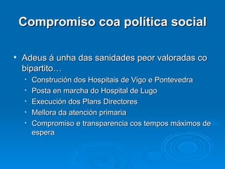 Compromiso coa política social Adeus á unha das sanidades peor valoradas co bipartito… Construción dos Hospitais de Vigo e Pontevedra Posta en marcha do Hospital de Lugo Execución dos Plans Directores Mellora da atención primaria Compromiso e transparencia cos tempos máximos de espera 