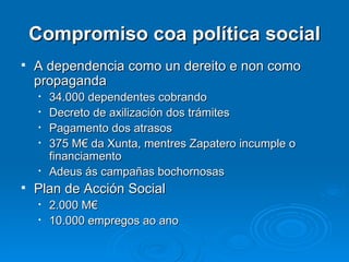 Compromiso coa política social A dependencia como un dereito e non como propaganda  34.000 dependentes cobrando Decreto de axilización dos trámites Pagamento dos atrasos 375 M€ da Xunta, mentres Zapatero incumple o financiamento Adeus ás campañas bochornosas Plan de Acción Social 2.000 M€ 10.000 empregos ao ano 