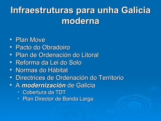 Infraestruturas para unha Galicia moderna Plan Move Pacto do Obradoiro Plan de Ordenación do Litoral Reforma da Lei do Solo Normas do Hábitat Directrices de Ordenación do Territorio A  modernización  de Galicia Cobertura da TDT Plan Director de Banda Larga 