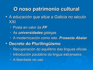 O noso patrimonio cultural A educación que sitúe a Galicia no século XXI Posta en valor da  FP As  universidades  galegas A modernización como reto.  Proxecto Abalar Decreto do Plurilingüismo Recuperación do equilibrio das linguas oficias Introdución paulatina da lingua estranxeira A liberdade no uso 
