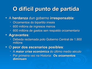 O dificil punto de partida A  herdanza  dun goberno  irresponsable : Orzamentos do bipartito irreais 600 millóns de ingresos menos 600 millóns de gastos sen respaldo orzamentario Agravantes : Débeda reclamada polo Goberno Central de 1.900 millóns O  peor dos escenarios posibles : A  maior crise económica  do último medio século Por primeira vez na Historia:  Os orzamentos diminuen 