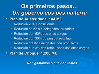 Os primeiros pasos… Un goberno cos pes na terra Plan de Austeridade. 144 M€ Redución 25% Consellerías Redución de 52 a 5 delegados territoriais Redución dun 50% dos altos cargos Redución dun 30% do persoal eventual Redución drástica de gastos non produtivos Redución dun 3% das retribucións dos altos cargos Plan de Choque. 1.200 M€ Non gastamos o que non temos 