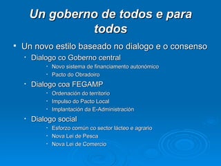 Un goberno de todos e para todos Un novo estilo baseado no dialogo e o consenso Dialogo co Goberno central Novo sistema de financiamento autonómico Pacto do Obradoiro Dialogo coa FEGAMP Ordenación do territorio Impulso do Pacto Local Implantación da E-Administración Dialogo social Esforzo común co sector lácteo e agrario Nova Lei de Pesca Nova Lei de Comercio 