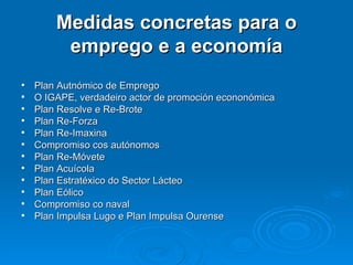 Medidas concretas para o emprego e a economía Plan Autnómico de Emprego O IGAPE, verdadeiro actor de promoción econonómica Plan Resolve e Re-Brote Plan Re-Forza Plan Re-Imaxina Compromiso cos autónomos Plan Re-Móvete Plan Acuícola Plan Estratéxico do Sector Lácteo Plan Eólico Compromiso co naval Plan Impulsa Lugo e Plan Impulsa Ourense 