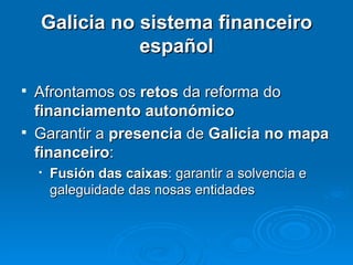 Galicia no sistema financeiro español Afrontamos os  retos  da reforma do  financiamento autonómico Garantir a  presencia  de  Galicia no mapa financeiro : Fusión das caixas : garantir a solvencia e galeguidade das nosas entidades 