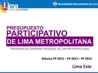 PRESUPUESTO
PARTICIPATIVO
DE LIMA METROPOLITANA
PROGRAMA DE GOBIERNO REGIONAL DE LIMA METROPOLITANA
Balance PP 2012 – PP 2013 – PP 2014
Lima Este
 