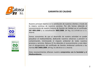 2 Nuestro principal objetivo es la satisfacción de nuestros clientes a través de la mejora continua de nuestros servicios. Por ello hemos obtenido el reconocimiento de nuestro Sistema de Gestión de Calidad con el certificado  ISO 9001:2000  y su actualización  9001:2008.  (Nº Reg. EC1.1579.08 de la C.C. Madrid). Somos conscientes de que el desarrollo de nuestra actividad no puede perjudicar el medioambiente, dedicando nuestros esfuerzos a prevenir la contaminación, minimizando el impacto ambiental de todos nuestros procesos y servicios. Balceca 21 ha obtenido el reconocimiento a esta labor con el otorgamiento del certificado de Gestión Ambiental conforme a las normas  ISO 14001:2004 .  (Nº Reg. M.1580.08 de la C.C.Madrid). Estos reconocimientos afianzan nuestro  compromiso con la Sociedad y el Medioambiente.  GARANTIA DE CALIDAD 