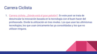 Carrera Ciclista
1. Carrera ciclista. ¿Dónde está el gran pelotón?. En este post se trata de
desvincular la innovación basada en la tecnología con el buen hacer del
profesorado. Divide la utilización en tres niveles. Los que usan las ultimísmas
tecnologías, los que usan únicamente las ya consolidadas y los que no
utilizan ninguna.
 