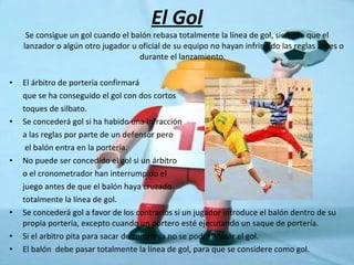 El Gol Se consigue un gol cuando el balón rebasa totalmente la línea de gol, siempre que el lanzador o algún otro jugador u oficial de su equipo no hayan infringido las reglas antes o durante el lanzamiento.  El árbitro de portería confirmará  que se ha conseguido el gol con dos cortos toques de silbato. Se concederá gol si ha habido una infracción a las reglas por parte de un defensor pero   el balón entra en la portería. No puede ser concedido el gol si un árbitro  o el cronometrador han interrumpido el  juego antes de que el balón haya cruzado totalmente la línea de gol. Se concederá gol a favor de los contrarios si un jugador introduce el balón dentro de su propia portería, excepto cuando un portero esté ejecutando un saque de portería. Si el arbitro pita para sacar de centro ya no se podrá anular el gol. El balón  debe pasar totalmente la línea de gol, para que se considere como gol. 