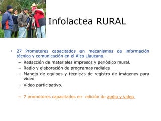 27 Promotores capacitados en mecanismos de información técnica y comunicación en el Alto Llaucano. Redacción de materiales impresos y periódico mural. Radio y elaboración de programas radiales Manejo de equipos y técnicas de registro de imágenes para video Video participativo . 7 promotores capacitados en  edición de  audio y video  Infolactea RURAL 