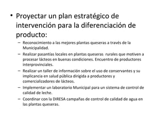 Proyectar un plan estratégico de intervención para la diferenciación de producto: Reconocimiento a las mejores plantas queseras a través de la Municipalidad. Realizar pasantías locales en plantas queseras  rurales que motiven a procesar lácteos en buenas condiciones. Encuentro de productores interprovinciales. Realizar un taller de información sobre el uso de conservantes y su implicancia en salud pública dirigida a productores y comercializadores de lácteos. Implementar un laboratorio Municipal para un sistema de control de calidad de leche. Coordinar con la DIRESA campañas de control de calidad de agua en las plantas queseras. 