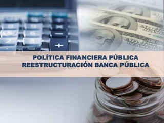POLÍTICA FINANCIERA PÚBLICA
REESTRUCTURACIÓN BANCA PÚBLICA
 