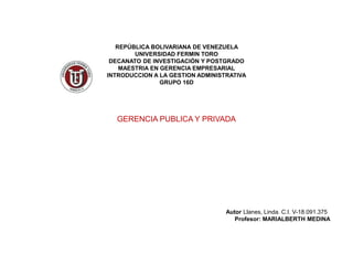 REPÚBLICA BOLIVARIANA DE VENEZUELA
UNIVERSIDAD FERMIN TORO
DECANATO DE INVESTIGACIÓN Y POSTGRADO
MAESTRIA EN GERENCIA EMPRESARIAL
INTRODUCCION A LA GESTION ADMINISTRATIVA
GRUPO 16D
GERENCIA PUBLICA Y PRIVADA
Autor Llanes, Linda. C.I. V-18.091.375
Profesor: MARIALBERTH MEDINA
 