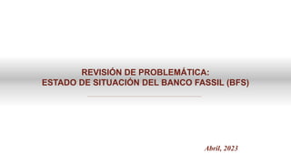 REVISIÓN DE PROBLEMÁTICA:
ESTADO DE SITUACIÓN DEL BANCO FASSIL (BFS)
Abril, 2023
 
