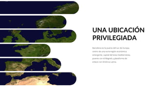 Barcelona es la puerta del sur de Europa,
centro de una eurorregión económica
emergente, capital del área mediterránea,
puente con el Magreb y plataforma de
enlace con América Latina.
UNA UBICACIÓN
PRIVILEGIADA
 
