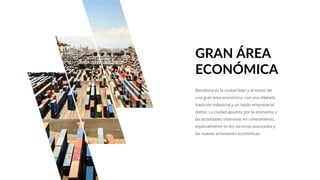 Barcelona es la ciudad líder y el motor de
una gran área económica, con una dilatada
tradición industrial y un tejido empresarial
denso. La ciudad apuesta por la economía y
las actividades intensivas en conocimiento,
especialmente en los servicios avanzados y
las nuevas actividades económicas.
GRAN ÁREA
ECONÓMICA
 