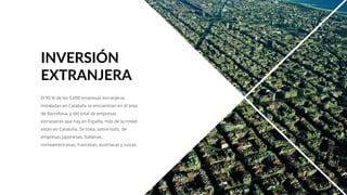 El 90 % de las 5.000 empresas extranjeras
instaladas en Cataluña se encuentran en el área
de Barcelona, y del total de empresas
extranjeras que hay en España, más de la mitad
están en Cataluña. Se trata, sobre todo, de
empresas japonesas, italianas,
norteamericanas, francesas, austríacas y suizas.
INVERSIÓN
EXTRANJERA
 