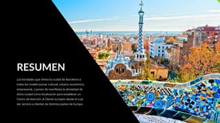 Las bondades que ofrece la ciudad de Barcelona a
todos los niveles (social, cultural, urbano, económico,
empresarial…) ponen de manifiesto la idoneidad de
dicha ciudad como localización para establecer un
Centro de Atención al Cliente europeo desde el cual
dar servicio a clientes de distintos países de Europa.
RESUMEN
 