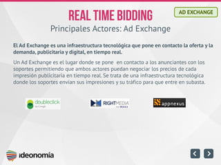 Principales Actores: Ad Exchange 
El Ad Exchange es una infraestructura tecnológica que pone en contacto la oferta y la demanda, publicitaria y digital, en tiempo real. 
Un Ad Exchange es el lugar donde se pone en contacto a los anunciantes con los soportes permitiendo que ambos actores puedan negociar los precios de cada impresión publicitaria en tiempo real. Se trata de una infraestructura tecnológica donde los soportes envían sus impresiones y su tráfico para que entre en subasta. 
AD EXCHANGE  