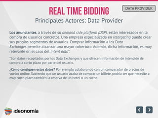 Principales Actores: Data Provider 
Los anunciantes, a través de su demand side platform (DSP), están interesados en la compra de usuarios concretos. Una empresa especializada en retargeting puede crear sus propios segmentos de usuarios. Comprar información a los Data Exchanges permite alcanzar una mayor cobertura. Además, dicha información, es muy relevante en el caso del intent data*. 
*Son datos recopilados por los Data Exchanges y que ofrecen información de intención de compra a corto plazo por parte del usuario. 
¿Cómo consiguen estos datos? Por ejemplo colaborando con un comparador de precios de vuelos online. Sabiendo que un usuario acaba de comprar un billete, podría ser que necesite a muy corto plazo también la reserva de un hotel o un coche. 
DATA PROVIDER  