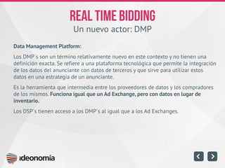 Un nuevo actor: DMP 
Data Management Platform: 
Los DMP´s son un término relativamente nuevo en este contexto y no tienen una definición exacta. Se refiere a una plataforma tecnológica que permite la integración de los datos del anunciante con datos de terceros y que sirve para utilizar estos datos en una estrategia de un anunciante. 
Es la herramienta que intermedia entre los proveedores de datos y los compradores de los mismos. Funciona igual que un Ad Exchange, pero con datos en lugar de inventario. 
Los DSP´s tienen acceso a los DMP´s al igual que a los Ad Exchanges.  
