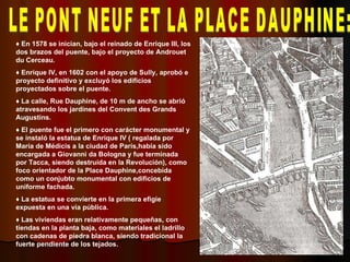 LE PONT NEUF ET LA PLACE DAUPHINE: ♦  En 1578 se inician, bajo el reinado de Enrique III, los dos brazos del puente, bajo el proyecto de Androuet du Cerceau. ♦  Enrique IV, en 1602 con el apoyo de Sully, aprobó e proyecto definitivo y excluyó los edificios proyectados sobre el puente. ♦  La calle, Rue Dauphine, de 10 m de ancho se abrió atravesando los jardines del Convent des Grands Augustins. ♦  El puente fue el primero con carácter monumental y se instaló la estatua de Enrique IV ( regalada por María de Médicis a la ciudad de París,había sido encargada a Giovanni da Bologna y fue terminada por Tacca, siendo destruída en la Revolución), como foco orientador de la Place Dauphine,concebida como un conjubto monumental con edificios de uniforme fachada. ♦  La estatua se convierte en la primera efigie expuesta en una vía pública. ♦  Las viviendas eran relativamente pequeñas, con tiendas en la planta baja, como materiales el ladrillo con cadenas de piedra blanca, siendo tradicional la fuerte pendiente de los tejados. 