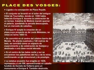 PLACE DES VOSGES: PLACE DES VOSGES: ♦  Ligada a la concepción de Place Royale. ♦  El conjunto se levantó en el solar del antiguo Hôtel de Tournelles, donde en  1559 había fallecido Enrique II  durante la celebración de un torneo. Catalina de Médicis mandó quemar el palacio, quedando la parcela desocupada, fue un mercado de caballos. ♦  Enrique IV acepta la creación de un plaza,cuyo proyecto es de Louis Métezeau, se relizó en torno 1605-12. ♦  Se convirtió en el centro del célebre barrio del Marais.  De planta cuadrada y 140 metros de lado, se concibió como un espacio de esparcimiento y de celebración de festejos y destinada a una clase social elevada. ♦  En el centro de los lados norte y sur se encuentran los pabellones del rey y de la reina, confirmando un eje direccional y de prestigio. ♦  La estatua ecuestre fue eregida en 1639, representa a Luis XIII, aprovechando un caballo fundido de Daniele da Volterra para un monumento a Enrique II. También destruída. 