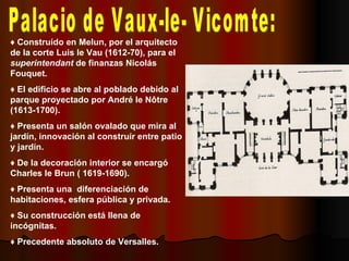 Palacio de Vaux-le- Vicomte: ♦  Construído en Melun, por el arquitecto de la corte Luis le Vau (1612-70), para el  superintendant  de finanzas Nicolás Fouquet. ♦  El edificio se abre al poblado debido al parque proyectado por André le Nôtre (1613-1700). ♦  Presenta un salón ovalado que mira al jardín, innovación al construír entre patio y jardín. ♦  De la decoración interior se encargó Charles le Brun ( 1619-1690). ♦  Presenta una  diferenciación de habitaciones, esfera pública y privada. ♦  Su construcción está llena de incógnitas. ♦  Precedente absoluto de Versalles. 