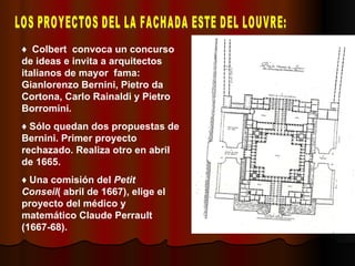 LOS PROYECTOS DEL LA FACHADA ESTE DEL LOUVRE: ♦  Colbert  convoca un concurso de ideas e invita a arquitectos italianos de mayor  fama: Gianlorenzo Bernini, Pietro da Cortona, Carlo Rainaldi y Pietro Borromini. ♦  Sólo quedan dos propuestas de Bernini. Primer proyecto rechazado. Realiza otro en abril de 1665. ♦  Una comisión del  Petit Conseil ( abril de 1667), elige el proyecto del médico y matemático Claude Perrault (1667-68). 